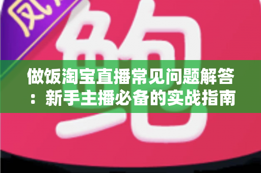 做饭淘宝直播常见问题解答:新手主播必备的实战指南与避坑手册 做饭淘宝直播常见问题解答:新手主播必备的实战指南与避坑手册