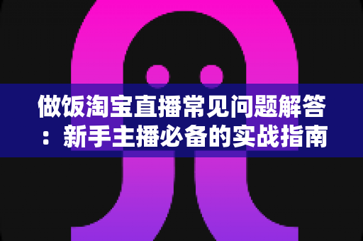 做饭淘宝直播常见问题解答：新手主播必备的实战指南与避坑手册