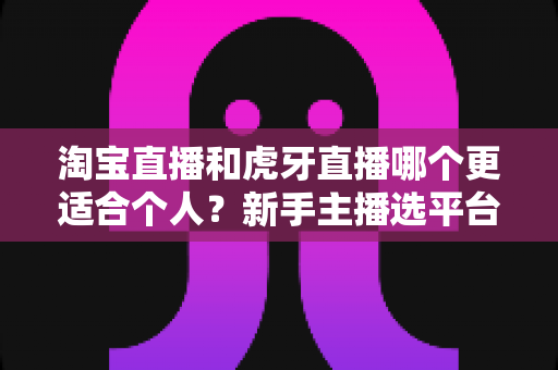 淘宝直播和虎牙直播哪个更适合个人？新手主播选平台全攻略