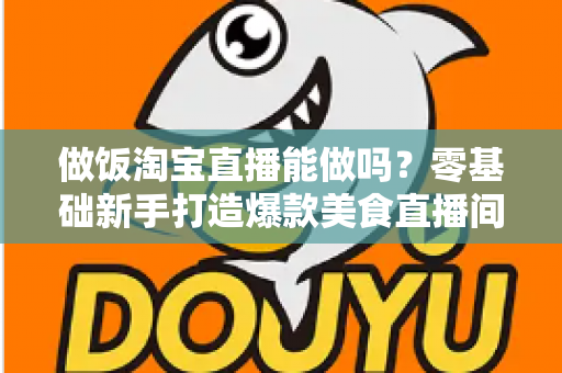 做饭淘宝直播能做吗?零基础新手打造爆款美食直播间的完整指南 做饭淘宝直播能做吗?零基础新手打造爆款美食直播间的完整指南