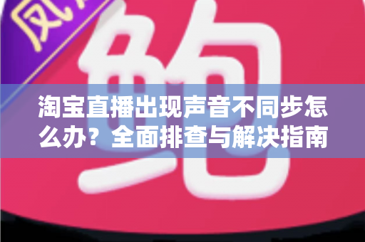 淘宝直播出现声音不同步怎么办?全面排查与解决指南 淘宝直播出现声音不同步怎么办?全面排查与解决指南