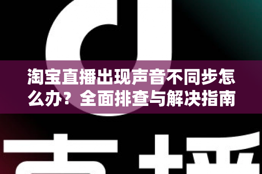 淘宝直播出现声音不同步怎么办？全面排查与解决指南