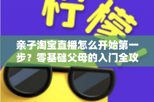 亲子淘宝直播怎么开始第一步?零基础父母的入门全攻略与实操指南 亲子淘宝直播怎么开始第一步?零基础父母的入门全攻略与实操指南