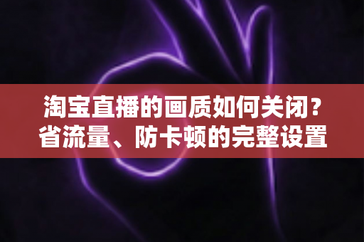 淘宝直播的画质如何关闭？省流量、防卡顿的完整设置指南