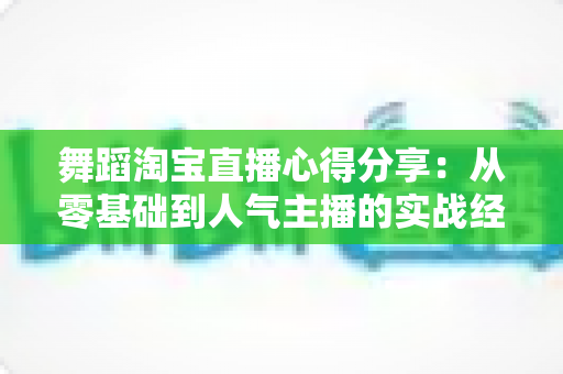 舞蹈淘宝直播心得分享：从零基础到人气主播的实战经验、技巧与避坑指南全解析
