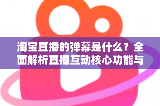 淘宝直播的弹幕是什么?全面解析直播互动核心功能与使用指南 淘宝直播的弹幕是什么?全面解析直播互动核心功能与使用指南