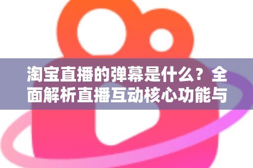淘宝直播的弹幕是什么？全面解析直播互动核心功能与使用指南