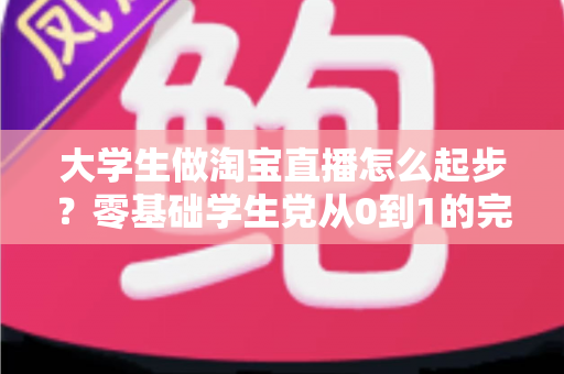 大学生做淘宝直播怎么起步？零基础学生党从0到1的完整入门指南
