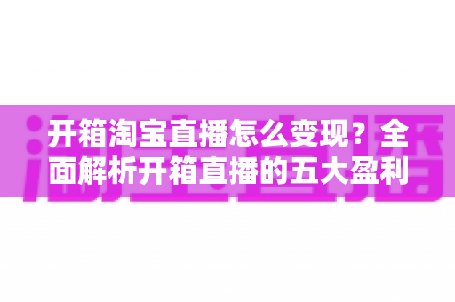 开箱淘宝直播怎么变现？全面解析开箱直播的五大盈利模式与实战技巧
