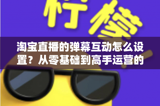 淘宝直播的弹幕互动怎么设置？从零基础到高手运营的完整实操指南