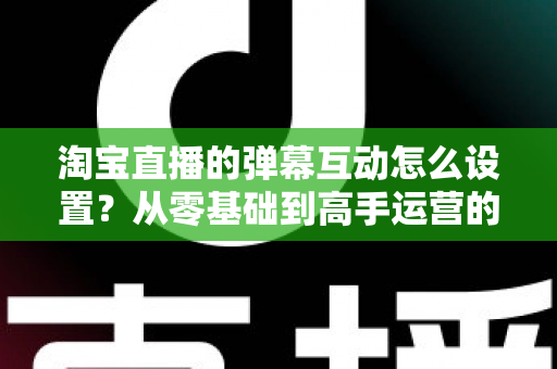 淘宝直播的弹幕互动怎么设置？从零基础到高手运营的完整实操指南