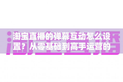 淘宝直播的弹幕互动怎么设置？从零基础到高手运营的完整实操指南