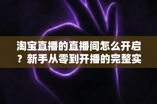 淘宝直播的直播间怎么开启?新手从零到开播的完整实操指南 淘宝直播的直播间怎么开启?新手从零到开播的完整实操指南