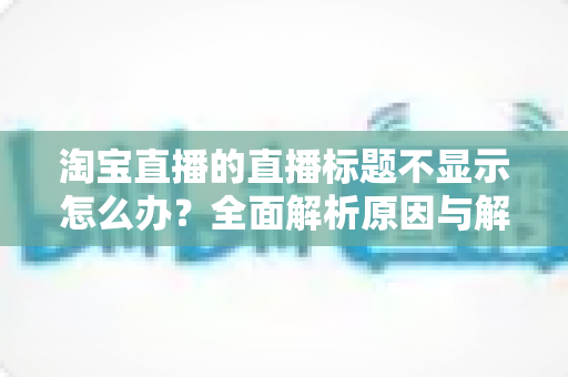 淘宝直播的直播标题不显示怎么办？全面解析原因与解决方法