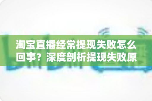 淘宝直播经常提现失败怎么回事？深度剖析提现失败原因与实用解决方案，让主播收益落袋为安
