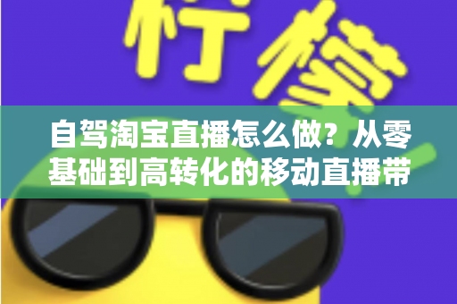 自驾淘宝直播怎么做？从零基础到高转化的移动直播带货全攻略