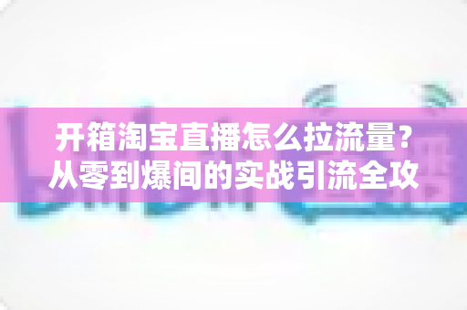 开箱淘宝直播怎么拉流量?从零到爆间的实战引流全攻略 开箱淘宝直播怎么拉流量?从零到爆间的实战引流全攻略