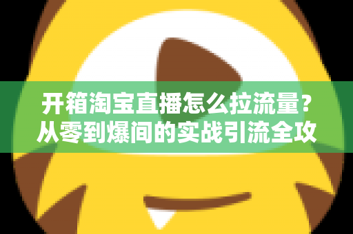 开箱淘宝直播怎么拉流量？从零到爆间的实战引流全攻略