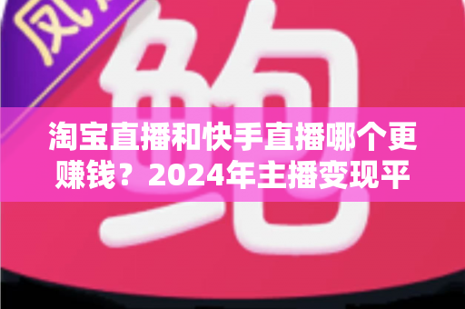 淘宝直播和快手直播哪个更赚钱？2024年主播变现平台深度对比全解析