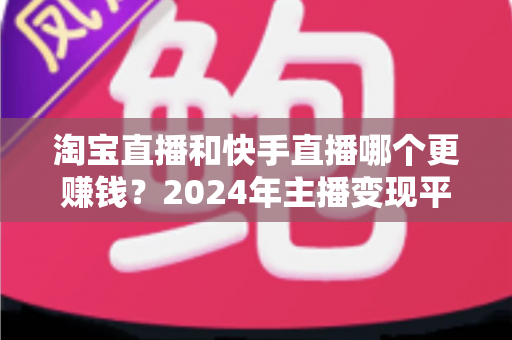 淘宝直播和快手直播哪个更赚钱？2024年主播变现平台深度对比全解析