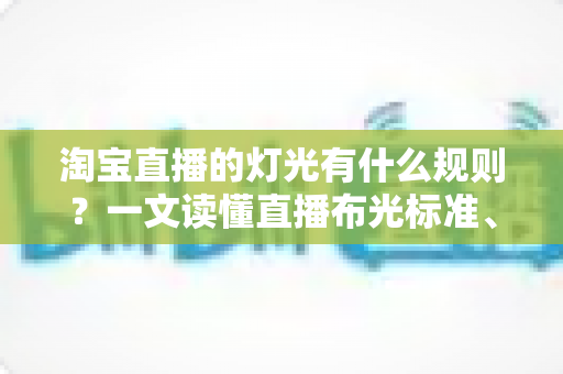 淘宝直播的灯光有什么规则？一文读懂直播布光标准、设备选择与实操技巧