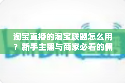 淘宝直播的淘宝联盟怎么用？新手主播与商家必看的佣金变现实战全攻略