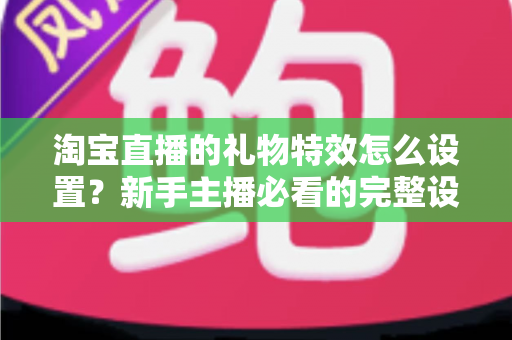 淘宝直播的礼物特效怎么设置？新手主播必看的完整设置教程与涨粉技巧
