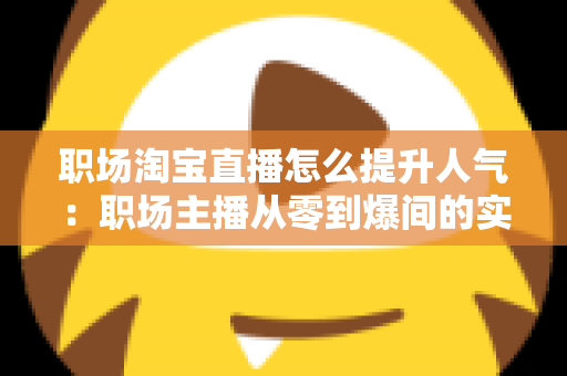 职场淘宝直播怎么提升人气：职场主播从零到爆间的实战涨人气全攻略