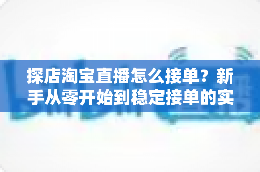 探店淘宝直播怎么接单？新手从零开始到稳定接单的实用全攻略