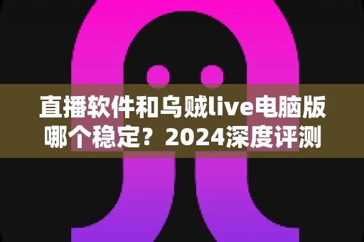 直播软件和乌贼live电脑版哪个稳定？2024深度评测与选择指南