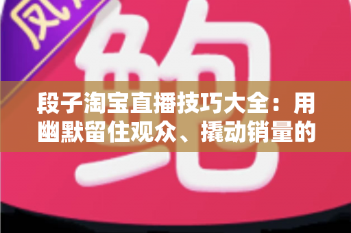 段子淘宝直播技巧大全：用幽默留住观众、撬动销量的实战秘籍
