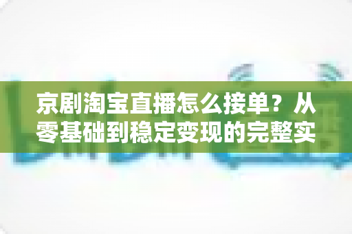 京剧淘宝直播怎么接单?从零基础到稳定变现的完整实操指南 京剧淘宝直播怎么接单?从零基础到稳定变现的完整实操指南