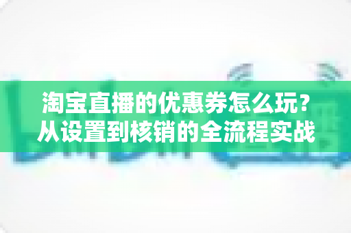 淘宝直播的优惠券怎么玩？从设置到核销的全流程实战指南