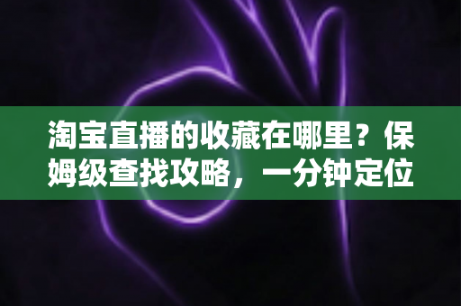 淘宝直播的收藏在哪里？保姆级查找攻略，一分钟定位收藏的直播间与宝贝
