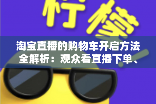 淘宝直播的购物车开启方法全解析:观众看直播下单、主播挂车带货一步到位 淘宝直播的购物车开启方法全解析:观众看直播下单、主播挂车带货一步到位