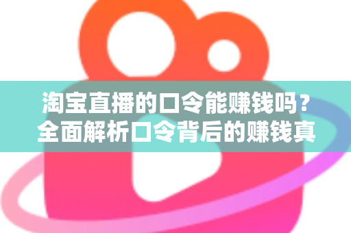 淘宝直播的口令能赚钱吗？全面解析口令背后的赚钱真相、正确玩法与避坑指南