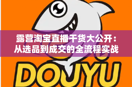 露营淘宝直播干货大公开:从选品到成交的全流程实战指南,助你打造高转化露营直播间 露营淘宝直播干货大公开:从选品到成交的全流程实战指南,助你打造高转化露营直播间