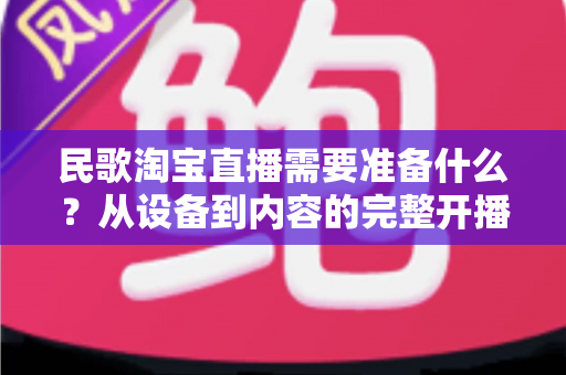民歌淘宝直播需要准备什么?从设备到内容的完整开播筹备指南 民歌淘宝直播需要准备什么?从设备到内容的完整开播筹备指南