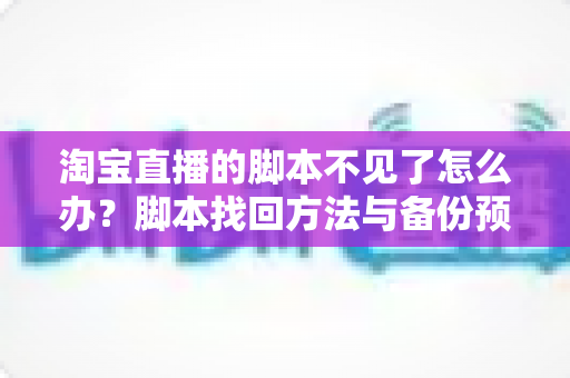淘宝直播的脚本不见了怎么办？脚本找回方法与备份预防全攻略