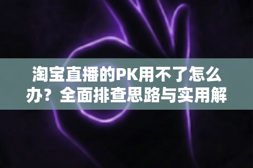 淘宝直播的PK用不了怎么办?全面排查思路与实用解决方案一站式指南 淘宝直播的PK用不了怎么办?全面排查思路与实用解决方案一站式指南