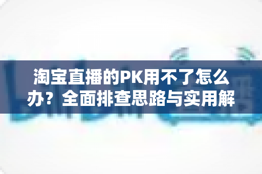 淘宝直播的PK用不了怎么办?全面排查思路与实用解决方案一站式指南 淘宝直播的PK用不了怎么办?全面排查思路与实用解决方案一站式指南