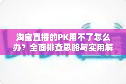 淘宝直播的PK用不了怎么办？全面排查思路与实用解决方案一站式指南