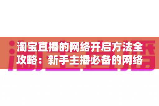 淘宝直播的网络开启方法全攻略：新手主播必备的网络配置与开通指南，助你快速开启顺畅直播之旅