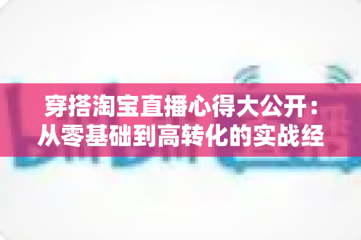 穿搭淘宝直播心得大公开:从零基础到高转化的实战经验分享 穿搭淘宝直播心得大公开:从零基础到高转化的实战经验分享
