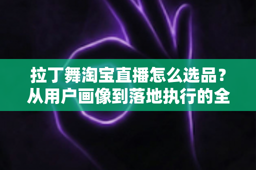 拉丁舞淘宝直播怎么选品？从用户画像到落地执行的全流程选品指南