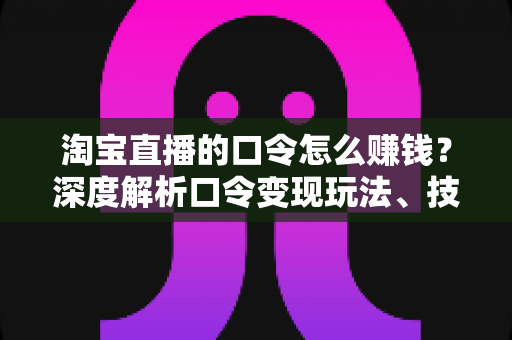 淘宝直播的口令怎么赚钱？深度解析口令变现玩法、技巧与实操指南