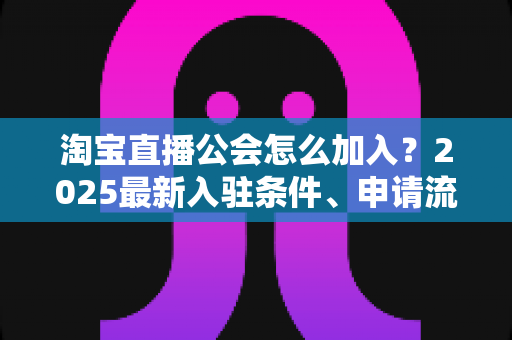 淘宝直播公会怎么加入？2025最新入驻条件、申请流程与运营避坑全攻略