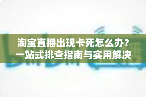 淘宝直播出现卡死怎么办?一站式排查指南与实用解决技巧大全 淘宝直播出现卡死怎么办?一站式排查指南与实用解决技巧大全
