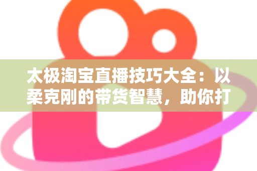 太极淘宝直播技巧大全:以柔克刚的带货智慧,助你打造高人气、高转化的淘宝直播间 太极淘宝直播技巧大全:以柔克刚的带货智慧,助你打造高人气、高转化的淘宝直播间
