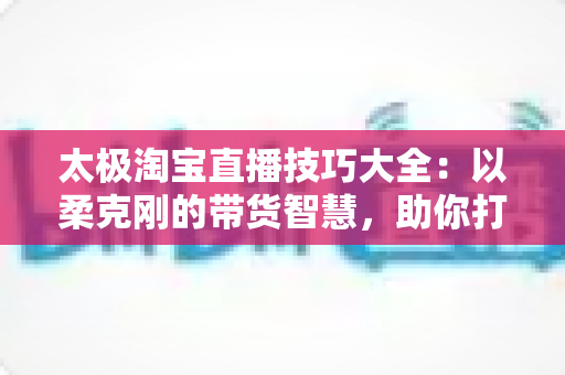 太极淘宝直播技巧大全：以柔克刚的带货智慧，助你打造高人气、高转化的淘宝直播间